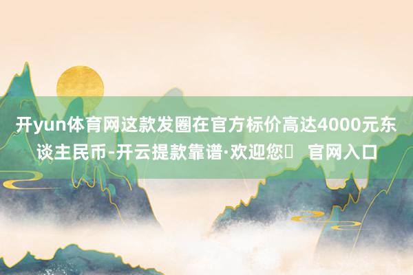 开yun体育网这款发圈在官方标价高达4000元东谈主民币-开云提款靠谱·欢迎您✅ 官网入口