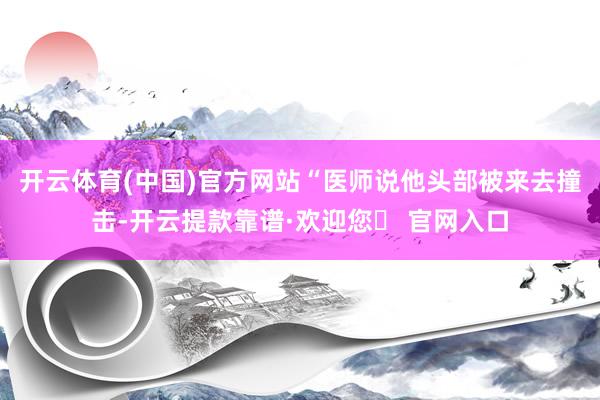 开云体育(中国)官方网站“医师说他头部被来去撞击-开云提款靠谱·欢迎您✅ 官网入口