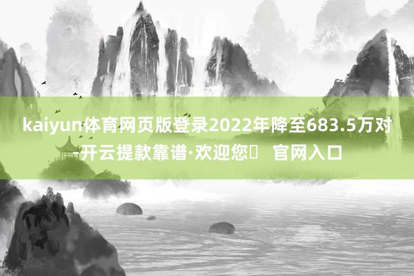 kaiyun体育网页版登录2022年降至683.5万对-开云提款靠谱·欢迎您✅ 官网入口