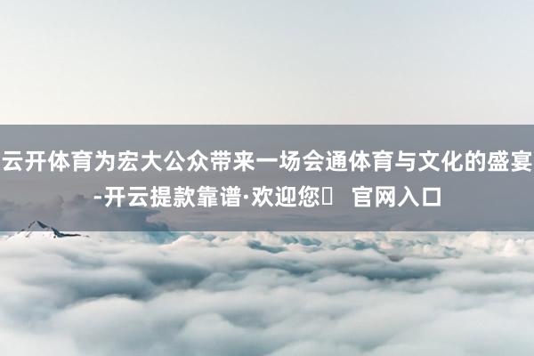 云开体育为宏大公众带来一场会通体育与文化的盛宴-开云提款靠谱·欢迎您✅ 官网入口