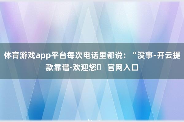 体育游戏app平台每次电话里都说：“没事-开云提款靠谱·欢迎您✅ 官网入口