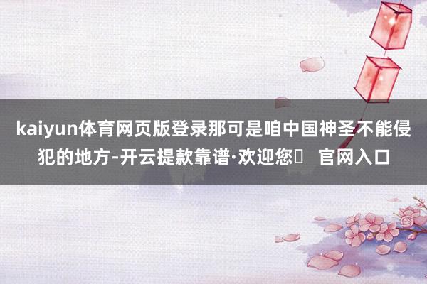 kaiyun体育网页版登录那可是咱中国神圣不能侵犯的地方-开云提款靠谱·欢迎您✅ 官网入口