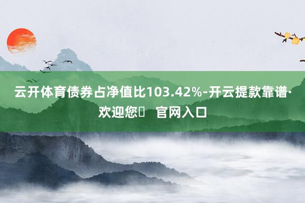 云开体育债券占净值比103.42%-开云提款靠谱·欢迎您✅ 官网入口