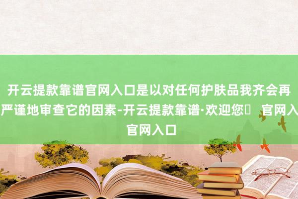 开云提款靠谱官网入口是以对任何护肤品我齐会再三严谨地审查它的因素-开云提款靠谱·欢迎您✅ 官网入口