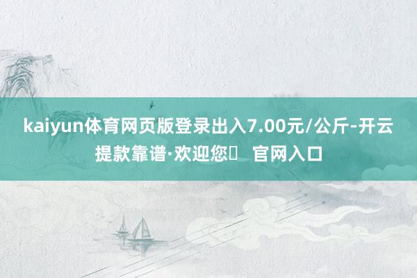 kaiyun体育网页版登录出入7.00元/公斤-开云提款靠谱·欢迎您✅ 官网入口