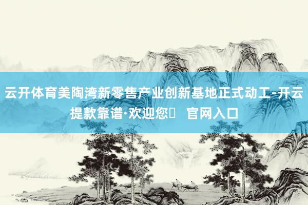 云开体育美陶湾新零售产业创新基地正式动工-开云提款靠谱·欢迎您✅ 官网入口