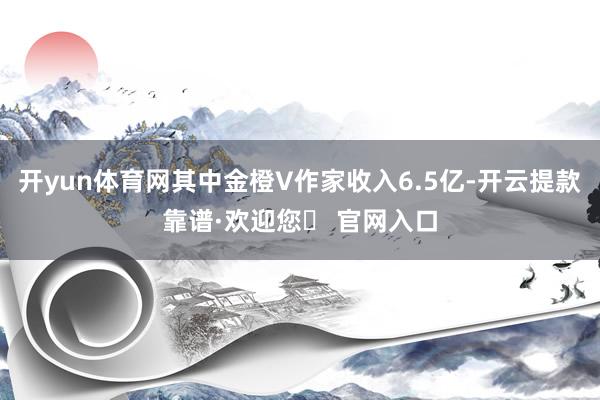 开yun体育网其中金橙V作家收入6.5亿-开云提款靠谱·欢迎您✅ 官网入口