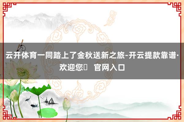 云开体育一同踏上了金秋送新之旅-开云提款靠谱·欢迎您✅ 官网入口