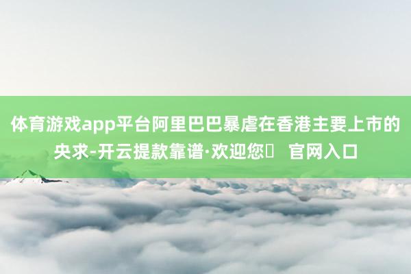 体育游戏app平台阿里巴巴暴虐在香港主要上市的央求-开云提款靠谱·欢迎您✅ 官网入口