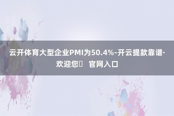 云开体育大型企业PMI为50.4%-开云提款靠谱·欢迎您✅ 官网入口