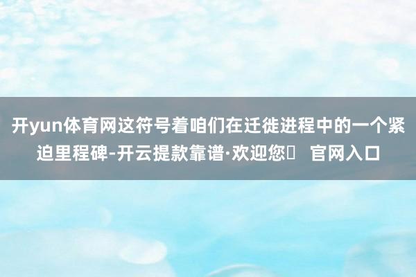 开yun体育网这符号着咱们在迁徙进程中的一个紧迫里程碑-开云提款靠谱·欢迎您✅ 官网入口