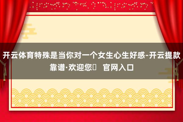 开云体育特殊是当你对一个女生心生好感-开云提款靠谱·欢迎您✅ 官网入口