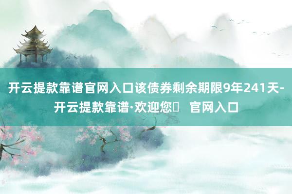 开云提款靠谱官网入口该债券剩余期限9年241天-开云提款靠谱·欢迎您✅ 官网入口