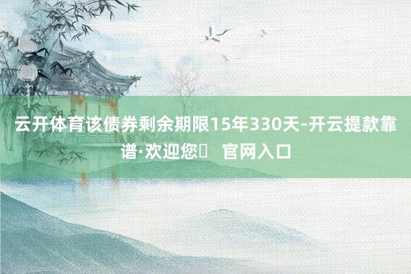 云开体育该债券剩余期限15年330天-开云提款靠谱·欢迎您✅ 官网入口