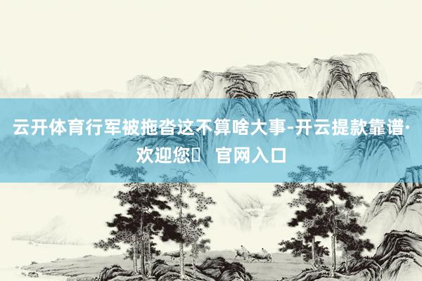 云开体育行军被拖沓这不算啥大事-开云提款靠谱·欢迎您✅ 官网入口