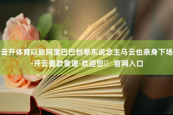 云开体育以致阿里巴巴创举东说念主马云也亲身下场-开云提款靠谱·欢迎您✅ 官网入口