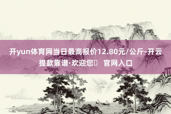 开yun体育网当日最高报价12.80元/公斤-开云提款靠谱·欢迎您✅ 官网入口