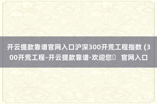 开云提款靠谱官网入口沪深300开荒工程指数 (300开荒工程-开云提款靠谱·欢迎您✅ 官网入口