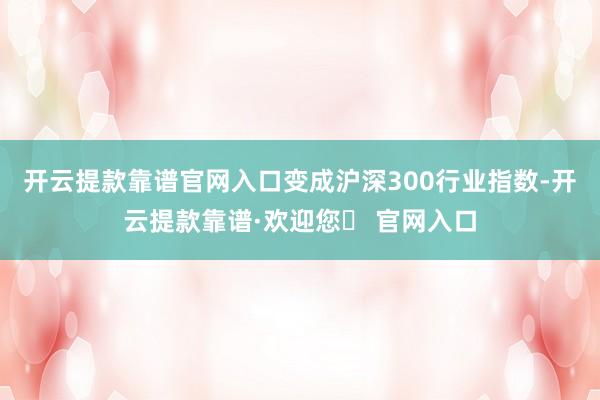 开云提款靠谱官网入口变成沪深300行业指数-开云提款靠谱·欢迎您✅ 官网入口