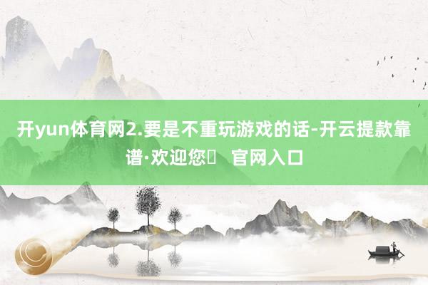 开yun体育网2.要是不重玩游戏的话-开云提款靠谱·欢迎您✅ 官网入口