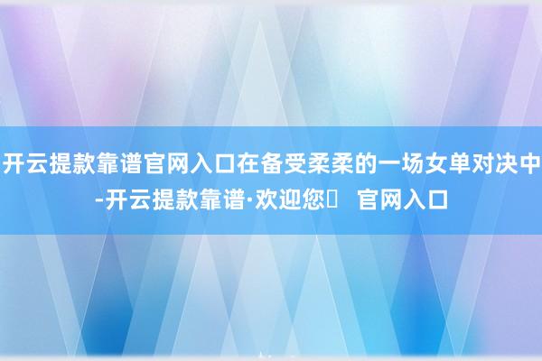 开云提款靠谱官网入口在备受柔柔的一场女单对决中-开云提款靠谱·欢迎您✅ 官网入口