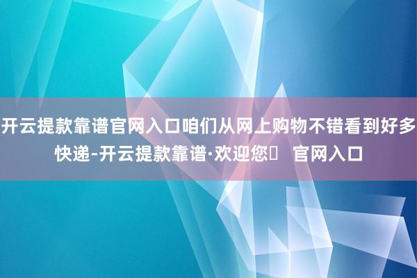 开云提款靠谱官网入口咱们从网上购物不错看到好多快递-开云提款靠谱·欢迎您✅ 官网入口