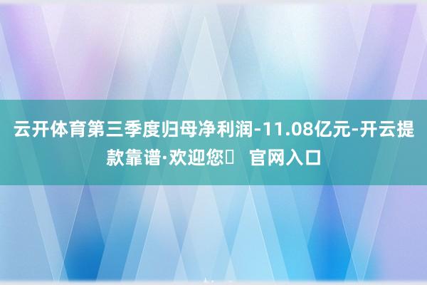 云开体育第三季度归母净利润-11.08亿元-开云提款靠谱·欢迎您✅ 官网入口