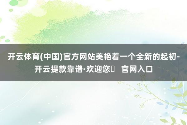 开云体育(中国)官方网站美艳着一个全新的起初-开云提款靠谱·欢迎您✅ 官网入口