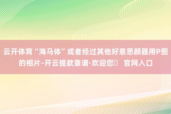 云开体育“海马体”或者经过其他好意思颜器用P图的相片-开云提款靠谱·欢迎您✅ 官网入口