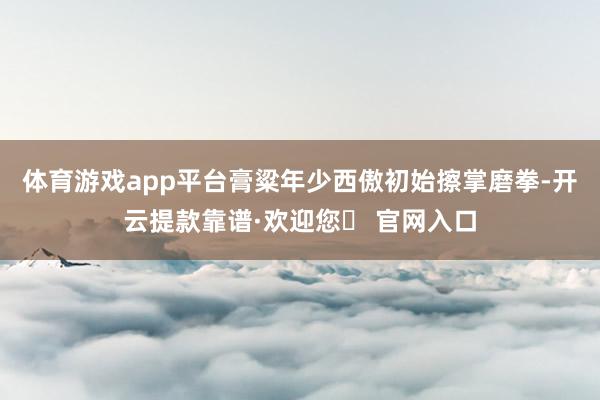 体育游戏app平台膏粱年少西傲初始擦掌磨拳-开云提款靠谱·欢迎您✅ 官网入口