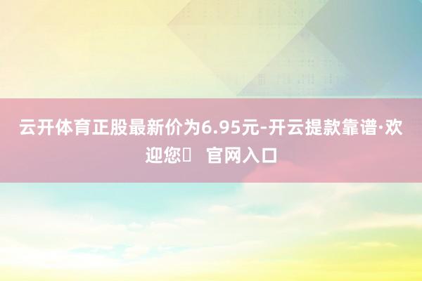 云开体育正股最新价为6.95元-开云提款靠谱·欢迎您✅ 官网入口