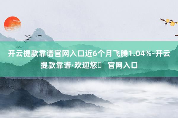 开云提款靠谱官网入口近6个月飞腾1.04%-开云提款靠谱·欢迎您✅ 官网入口