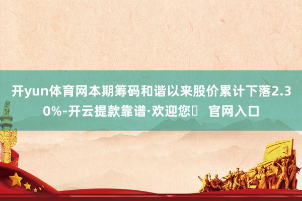 开yun体育网本期筹码和谐以来股价累计下落2.30%-开云提款靠谱·欢迎您✅ 官网入口