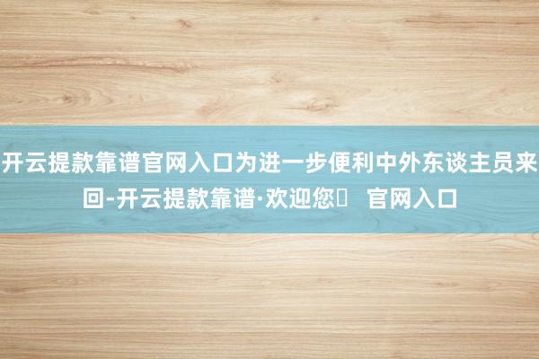 开云提款靠谱官网入口为进一步便利中外东谈主员来回-开云提款靠谱·欢迎您✅ 官网入口