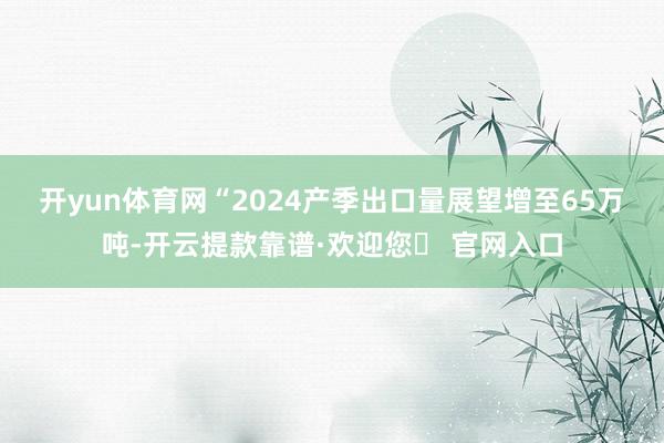 开yun体育网　　“2024产季出口量展望增至65万吨-开云提款靠谱·欢迎您✅ 官网入口