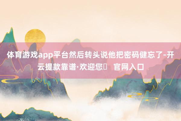 体育游戏app平台然后转头说他把密码健忘了-开云提款靠谱·欢迎您✅ 官网入口