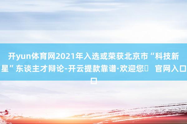 开yun体育网2021年入选或荣获北京市“科技新星”东谈主才辩论-开云提款靠谱·欢迎您✅ 官网入口