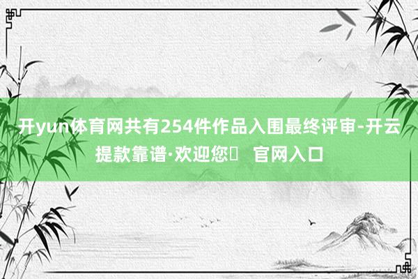 开yun体育网共有254件作品入围最终评审-开云提款靠谱·欢迎您✅ 官网入口