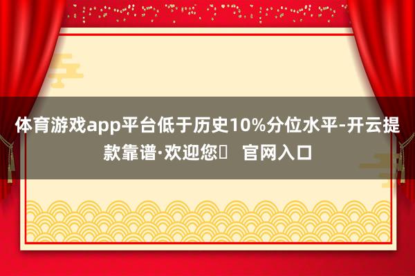 体育游戏app平台低于历史10%分位水平-开云提款靠谱·欢迎您✅ 官网入口