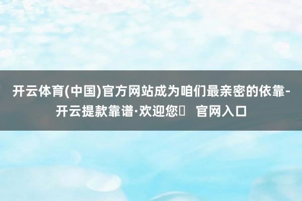 开云体育(中国)官方网站成为咱们最亲密的依靠-开云提款靠谱·欢迎您✅ 官网入口