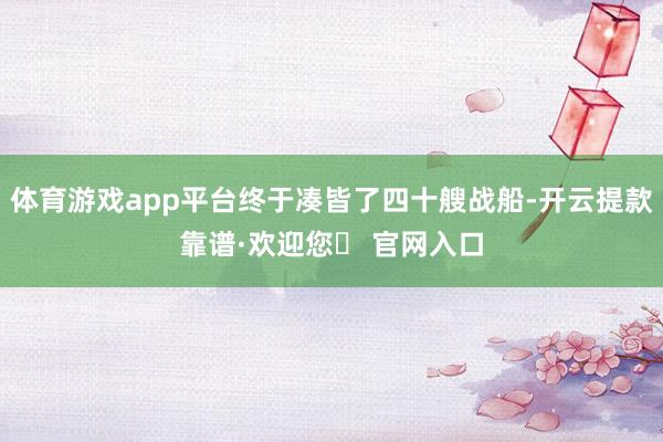 体育游戏app平台终于凑皆了四十艘战船-开云提款靠谱·欢迎您✅ 官网入口