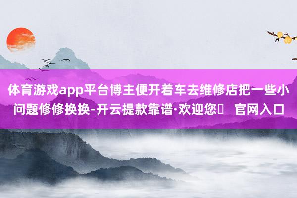 体育游戏app平台博主便开着车去维修店把一些小问题修修换换-开云提款靠谱·欢迎您✅ 官网入口