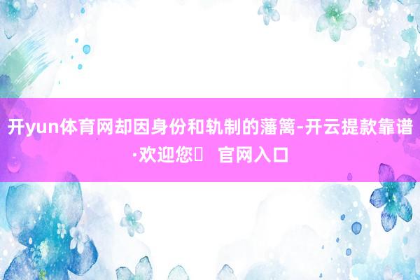 开yun体育网却因身份和轨制的藩篱-开云提款靠谱·欢迎您✅ 官网入口