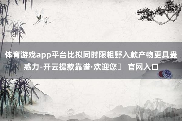 体育游戏app平台比拟同时限粗野入款产物更具蛊惑力-开云提款靠谱·欢迎您✅ 官网入口