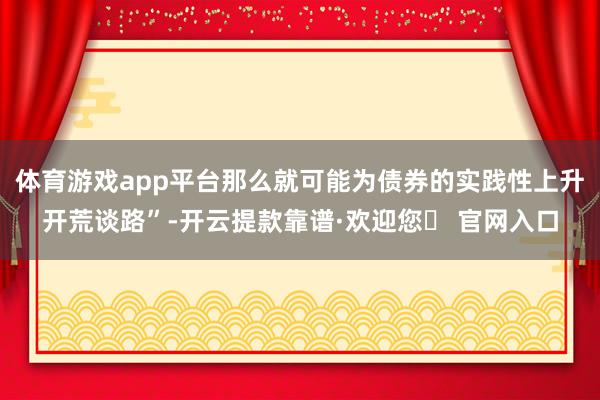 体育游戏app平台那么就可能为债券的实践性上升开荒谈路”-开云提款靠谱·欢迎您✅ 官网入口