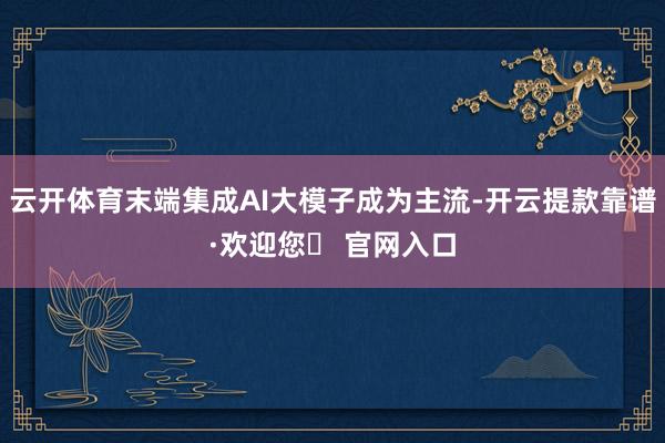 云开体育末端集成AI大模子成为主流-开云提款靠谱·欢迎您✅ 官网入口